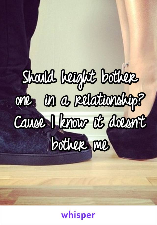 Should height bother one  in a relationship? Cause I know it doesn't bother me