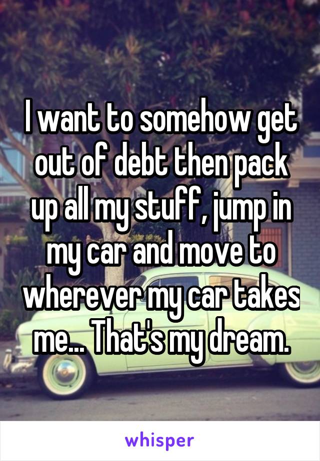 I want to somehow get out of debt then pack up all my stuff, jump in my car and move to wherever my car takes me... That's my dream.