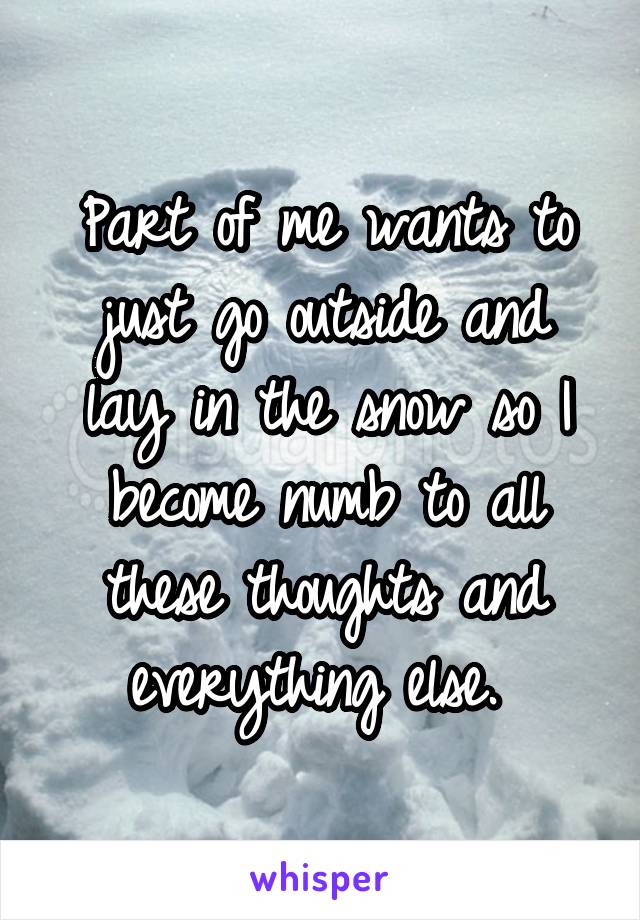 Part of me wants to just go outside and lay in the snow so I become numb to all these thoughts and everything else. 