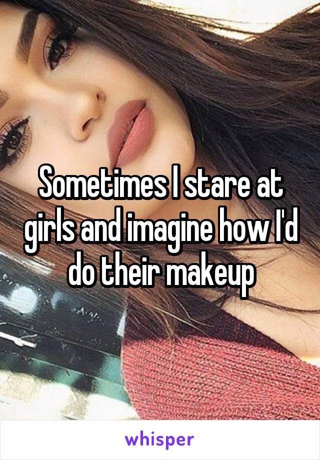 Sometimes I stare at girls and imagine how I'd do their makeup