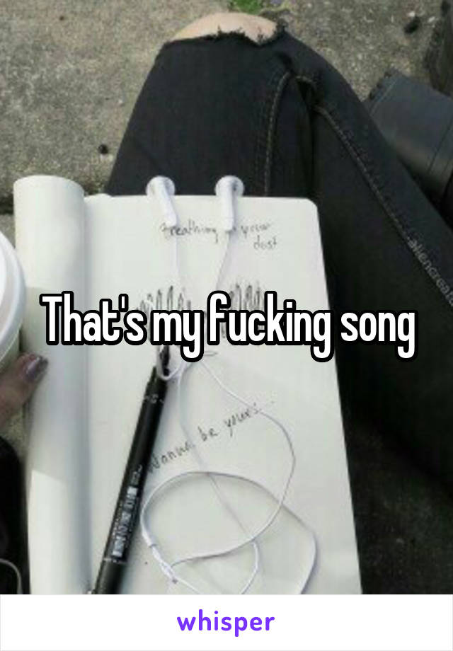 That's my fucking song