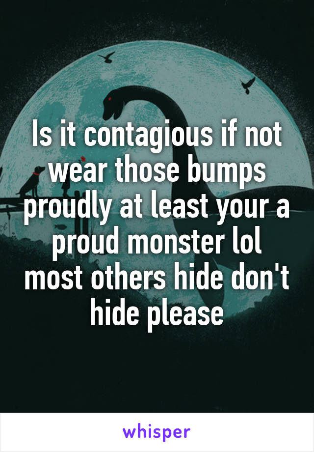 Is it contagious if not wear those bumps proudly at least your a proud monster lol most others hide don't hide please