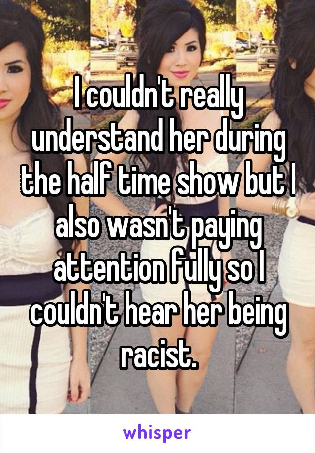 I couldn't really understand her during the half time show but I also wasn't paying attention fully so I couldn't hear her being racist.