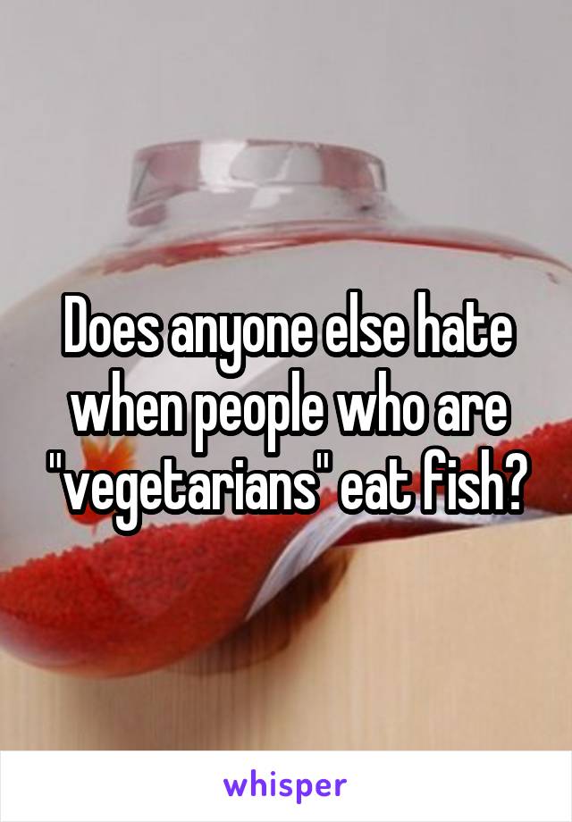 Does anyone else hate when people who are "vegetarians" eat fish?