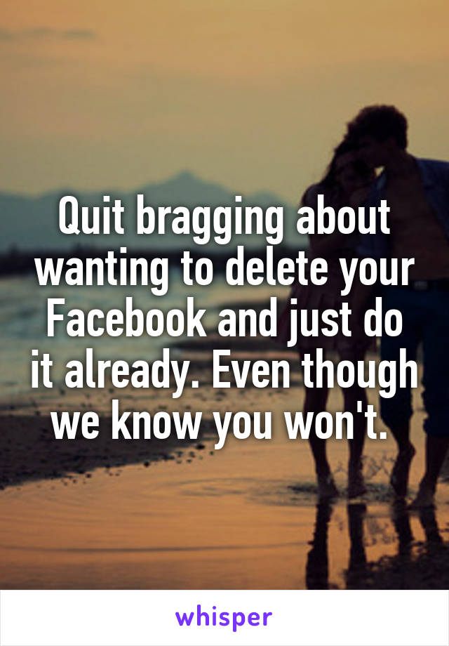 Quit bragging about wanting to delete your Facebook and just do it already. Even though we know you won't. 