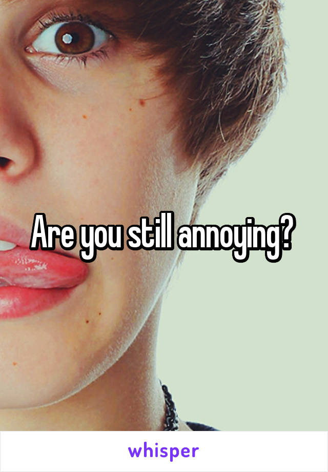 Are you still annoying? 
