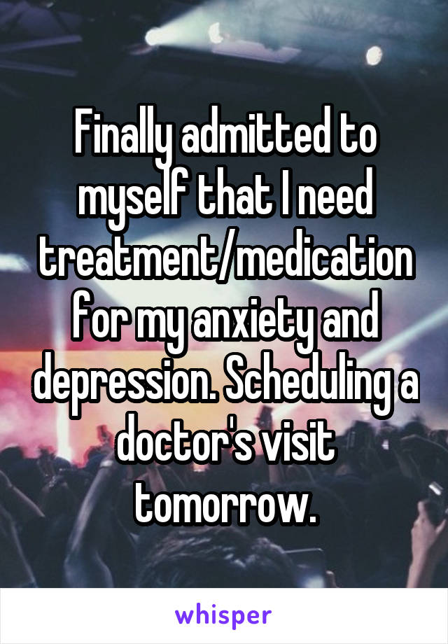 Finally admitted to myself that I need treatment/medication for my anxiety and depression. Scheduling a doctor's visit tomorrow.