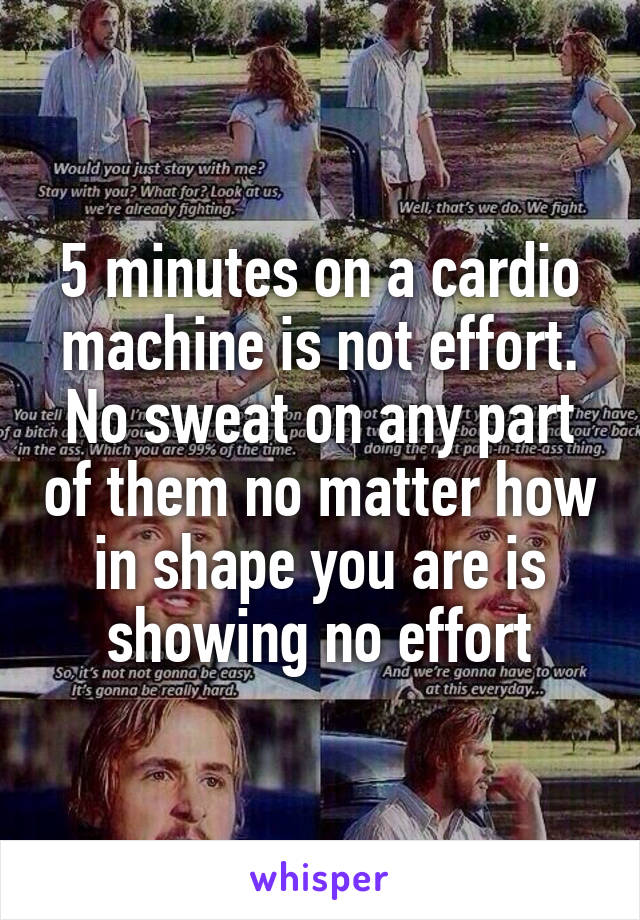 5 minutes on a cardio machine is not effort. No sweat on any part of them no matter how in shape you are is showing no effort