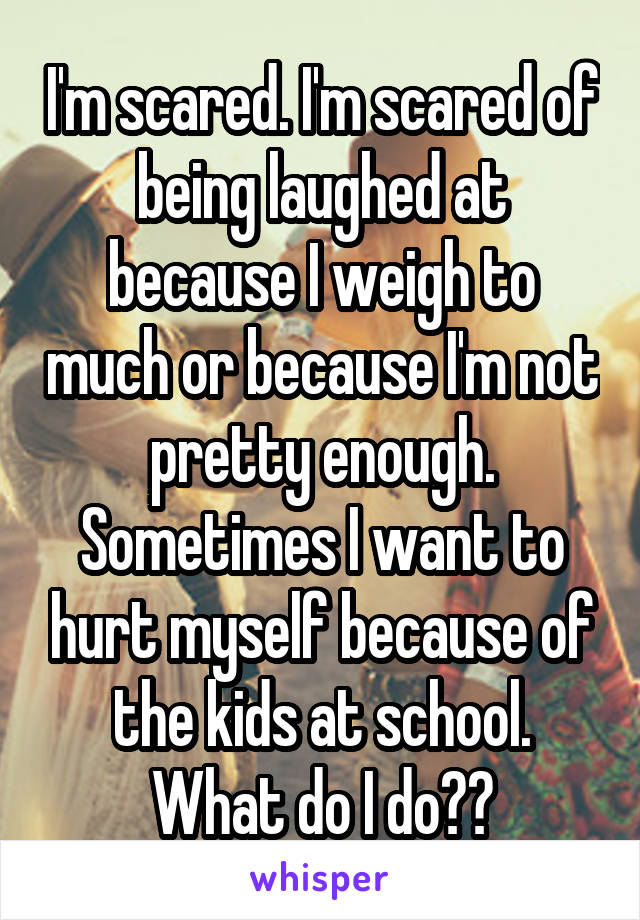 I'm scared. I'm scared of being laughed at because I weigh to much or because I'm not pretty enough. Sometimes I want to hurt myself because of the kids at school. What do I do??