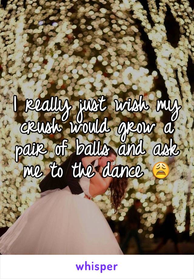I really just wish my crush would grow a pair of balls and ask me to the dance 😩