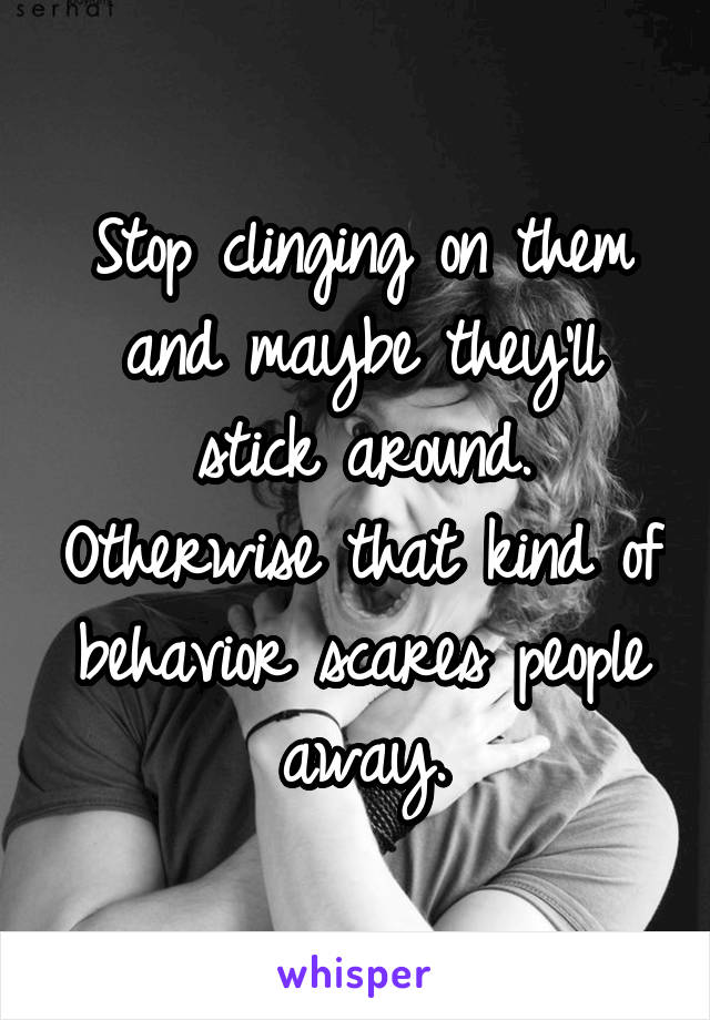 Stop clinging on them and maybe they'll stick around. Otherwise that kind of behavior scares people away.