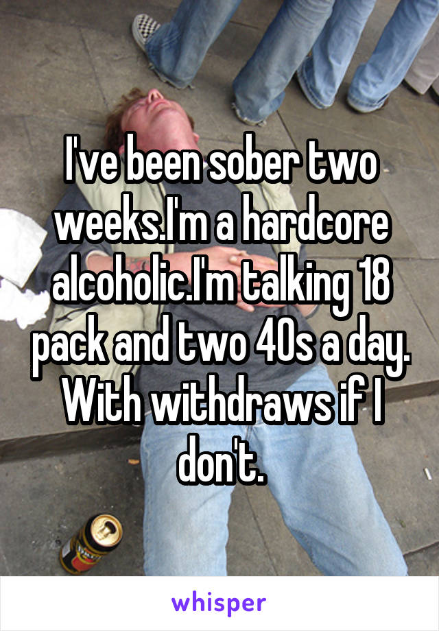 I've been sober two weeks.I'm a hardcore alcoholic.I'm talking 18 pack and two 40s a day. With withdraws if I don't.