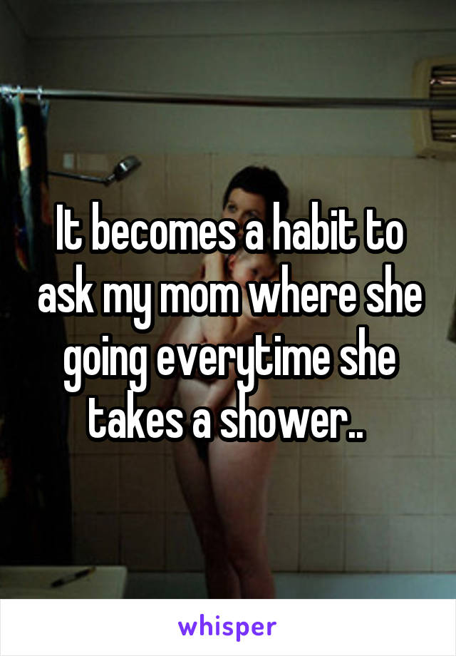 It becomes a habit to ask my mom where she going everytime she takes a shower.. 