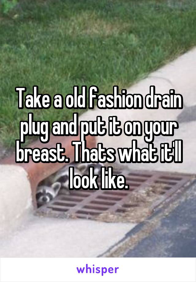Take a old fashion drain plug and put it on your breast. Thats what it'll look like.