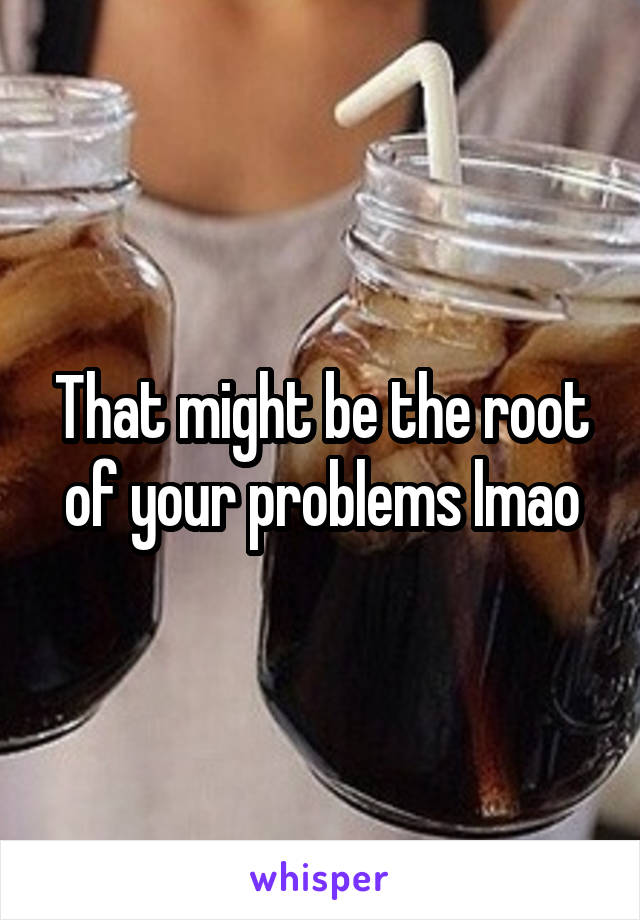 That might be the root of your problems lmao