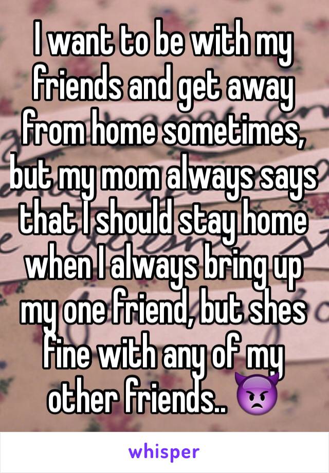 I want to be with my friends and get away from home sometimes, but my mom always says that I should stay home when I always bring up my one friend, but shes fine with any of my other friends.. 👿