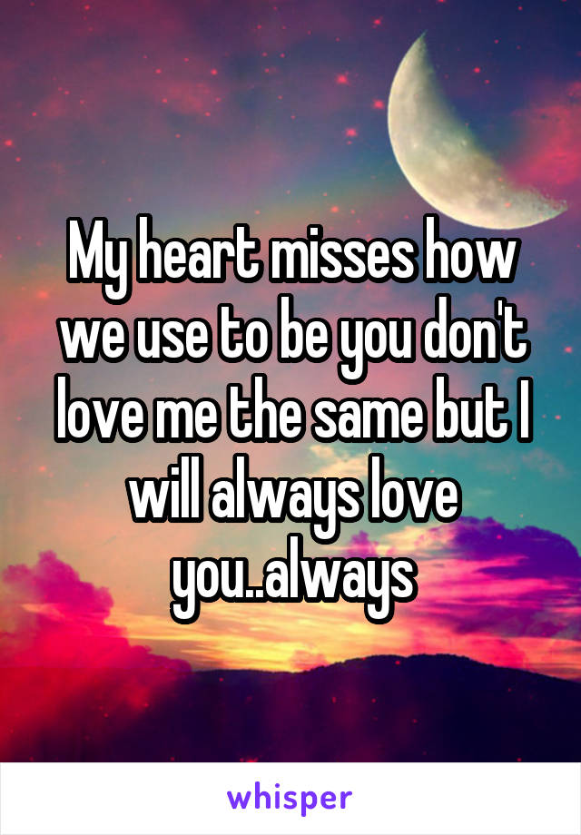 My heart misses how we use to be you don't love me the same but I will always love you..always
