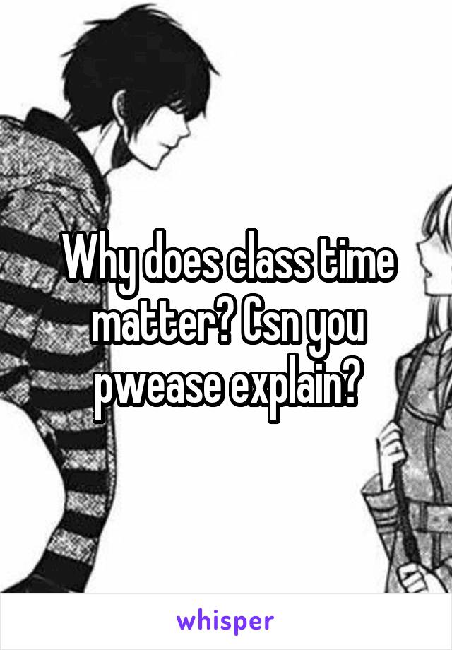 Why does class time matter? Csn you pwease explain?