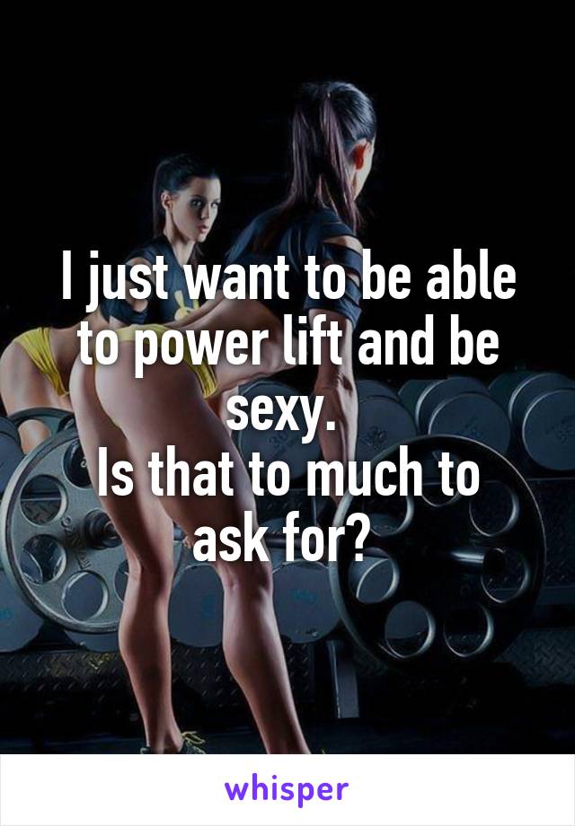 I just want to be able to power lift and be sexy. 
Is that to much to ask for? 