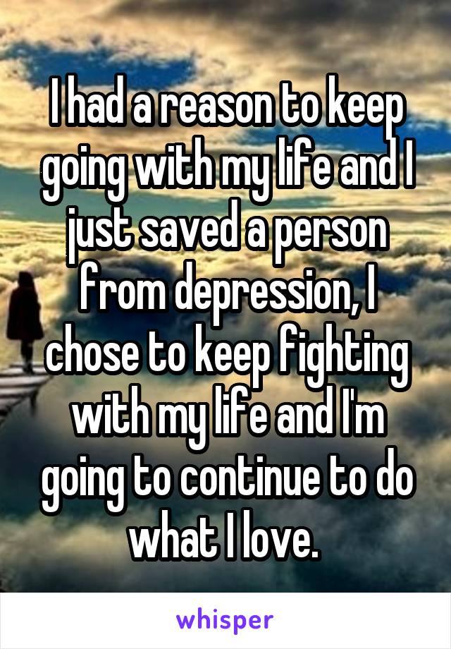 I had a reason to keep going with my life and I just saved a person from depression, I chose to keep fighting with my life and I'm going to continue to do what I love. 