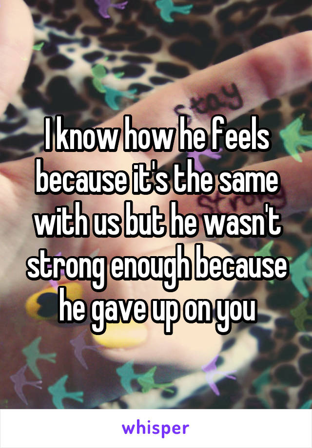 I know how he feels because it's the same with us but he wasn't strong enough because he gave up on you