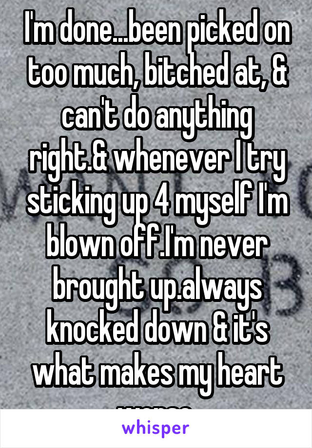 I'm done...been picked on too much, bitched at, & can't do anything right.& whenever I try sticking up 4 myself I'm blown off.I'm never brought up.always knocked down & it's what makes my heart worse.
