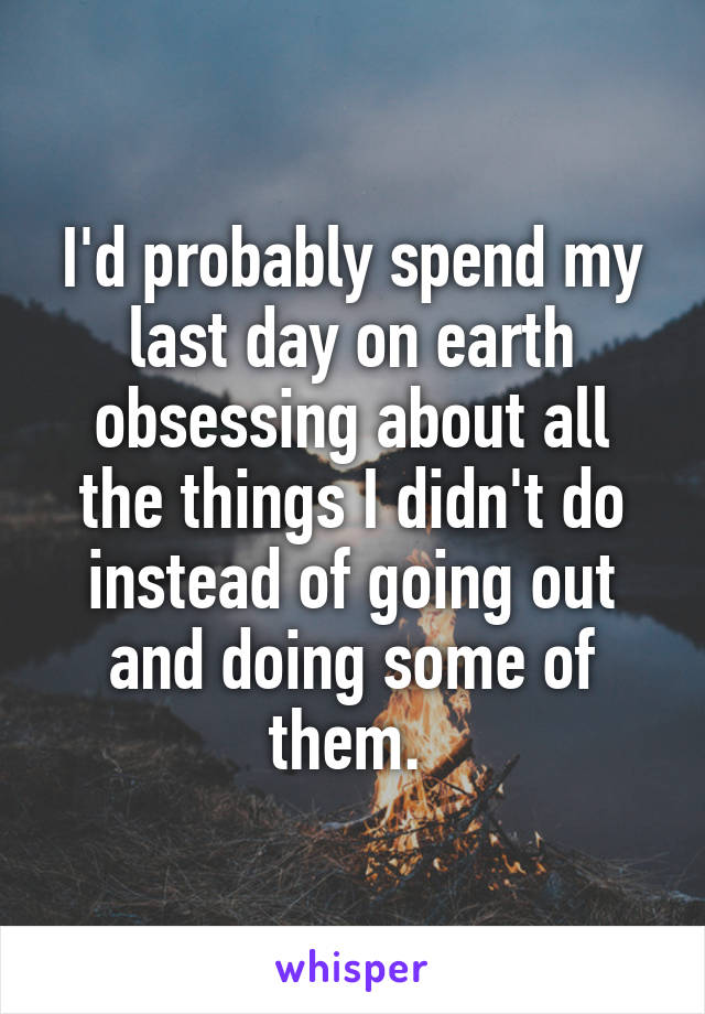 I'd probably spend my last day on earth obsessing about all the things I didn't do instead of going out and doing some of them. 