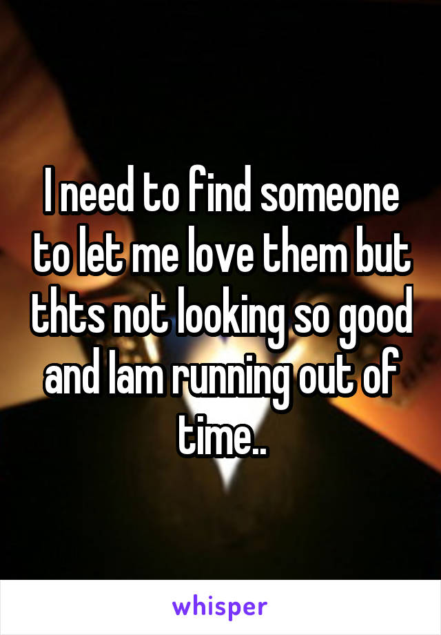 I need to find someone to let me love them but thts not looking so good and Iam running out of time..