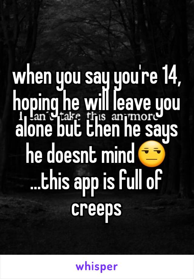 when you say you're 14, hoping he will leave you alone but then he says he doesnt mind😒
...this app is full of creeps