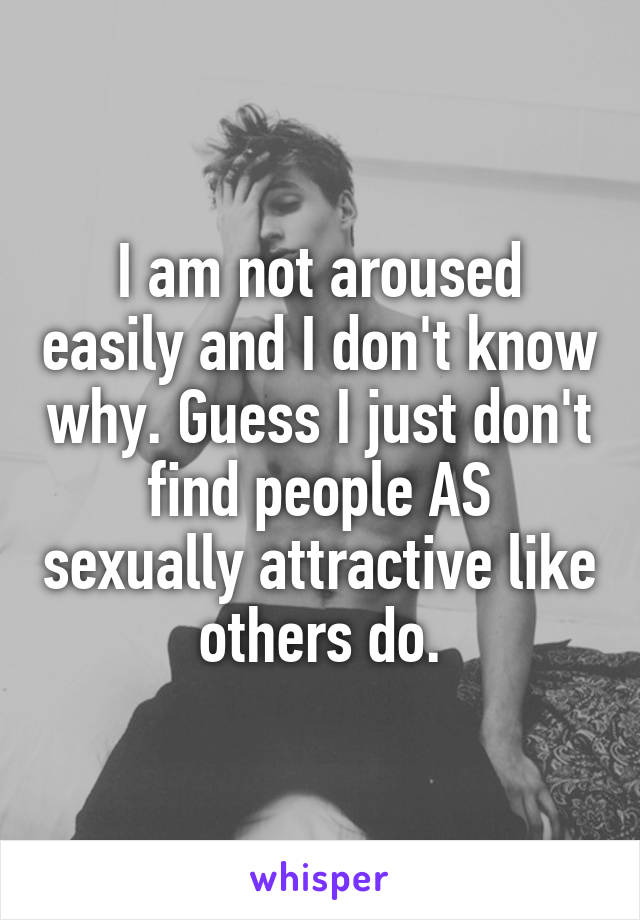 I am not aroused easily and I don't know why. Guess I just don't find people AS sexually attractive like others do.