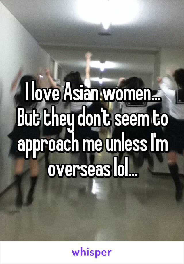 I love Asian women... But they don't seem to approach me unless I'm overseas lol...