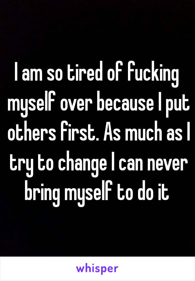 I am so tired of fucking myself over because I put others first. As much as I try to change I can never bring myself to do it 