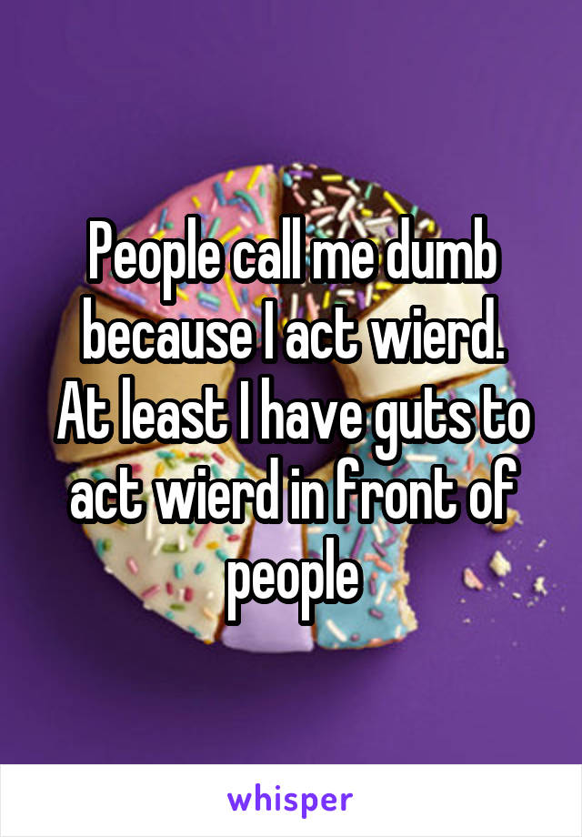 People call me dumb because I act wierd.
At least I have guts to act wierd in front of people
