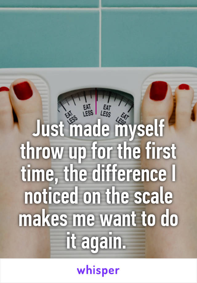  



Just made myself throw up for the first time, the difference I noticed on the scale makes me want to do it again. 