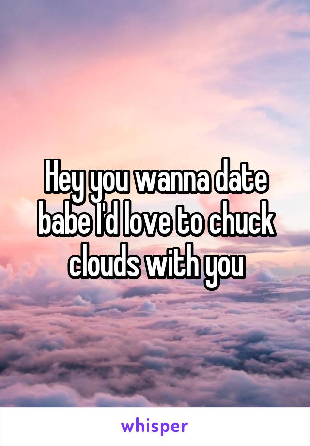 Hey you wanna date babe I'd love to chuck clouds with you