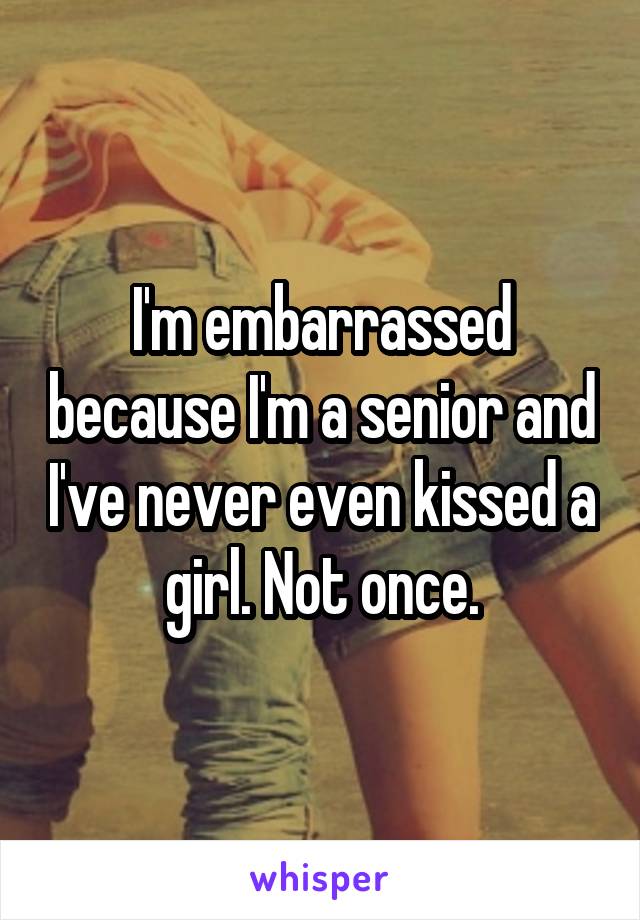 I'm embarrassed because I'm a senior and I've never even kissed a girl. Not once.