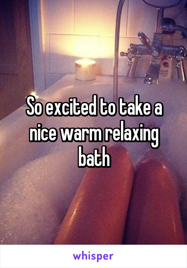 So excited to take a nice warm relaxing bath