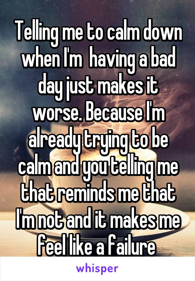 Telling me to calm down when I'm  having a bad day just makes it worse. Because I'm already trying to be calm and you telling me that reminds me that I'm not and it makes me feel like a failure 