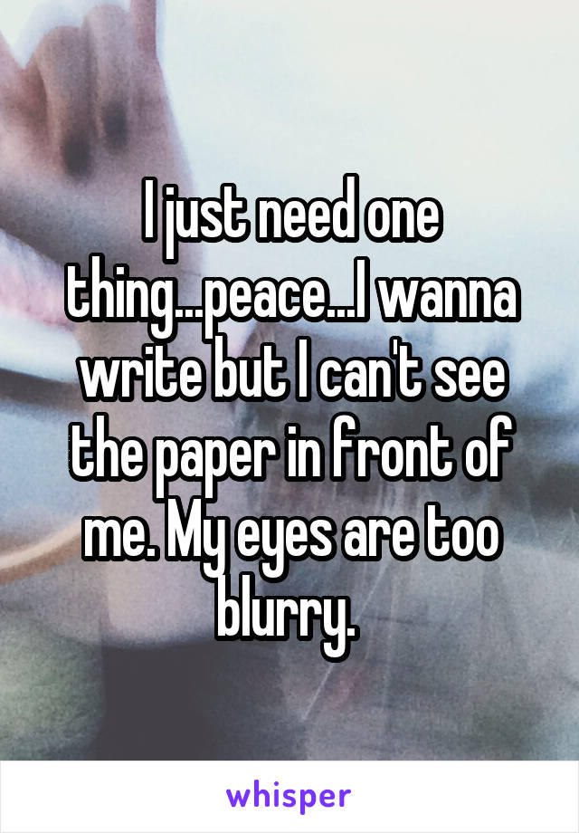 I just need one thing...peace...I wanna write but I can't see the paper in front of me. My eyes are too blurry. 
