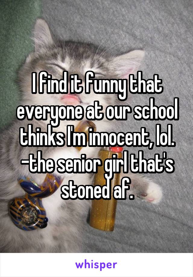 I find it funny that everyone at our school thinks I'm innocent, lol.
-the senior girl that's stoned af.