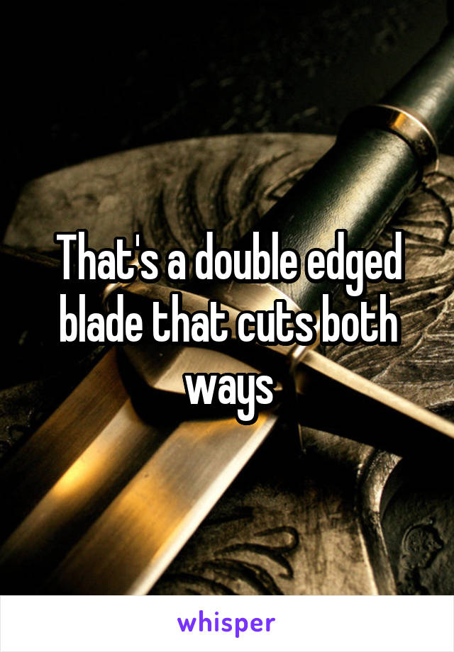That's a double edged blade that cuts both ways