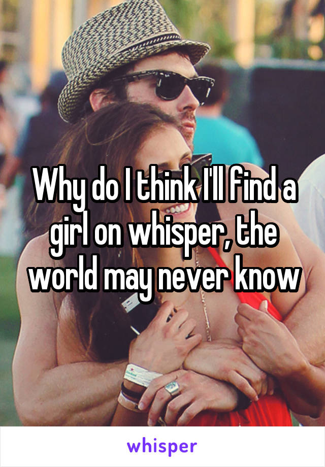 Why do I think I'll find a girl on whisper, the world may never know