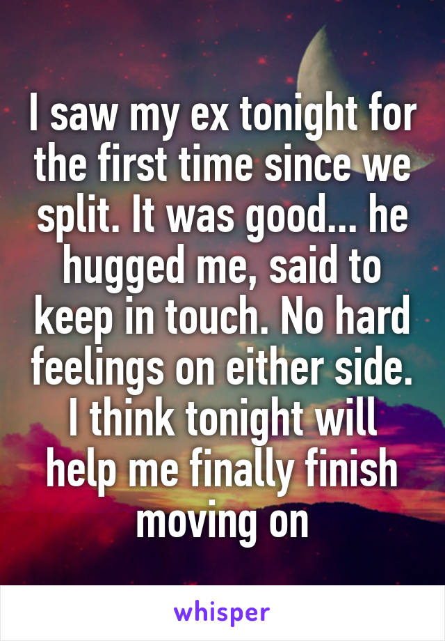I saw my ex tonight for the first time since we split. It was good... he hugged me, said to keep in touch. No hard feelings on either side. I think tonight will help me finally finish moving on