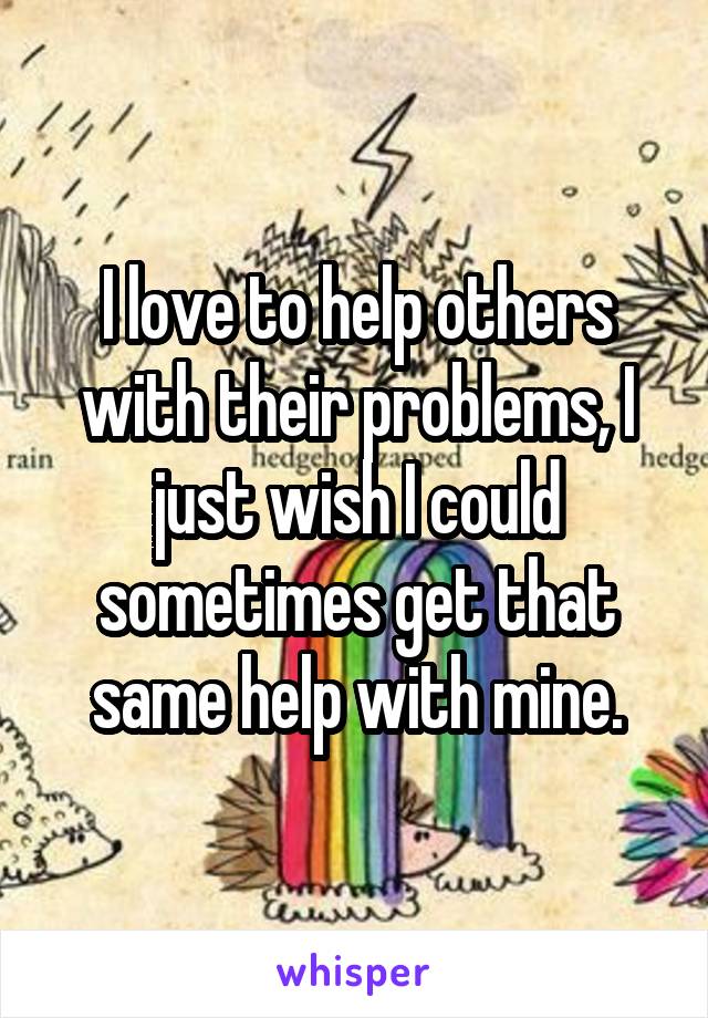 I love to help others with their problems, I just wish I could sometimes get that same help with mine.