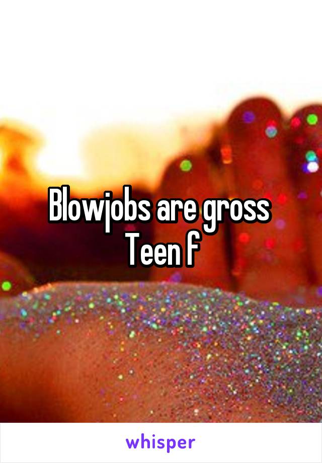 Blowjobs are gross 
Teen f