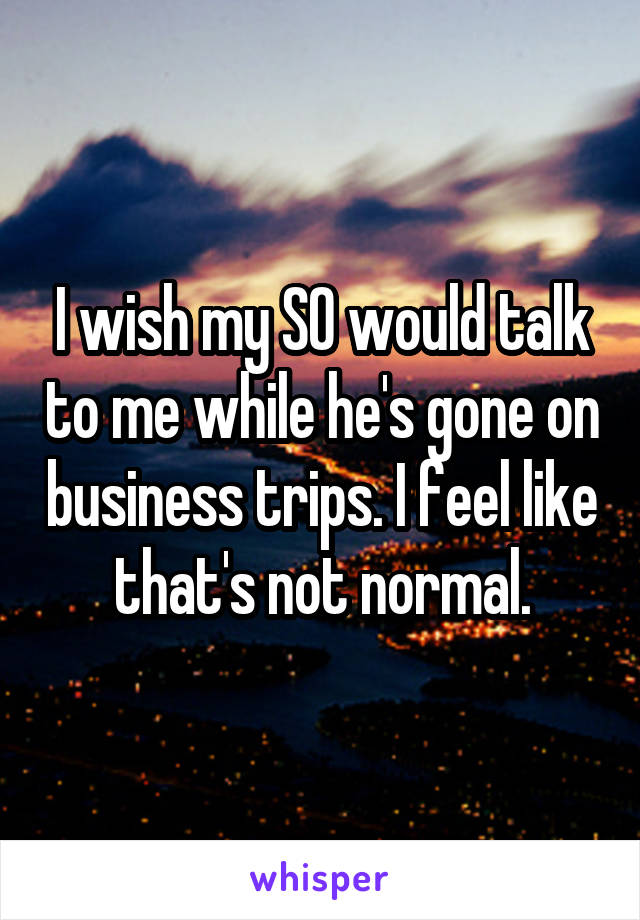 I wish my SO would talk to me while he's gone on business trips. I feel like that's not normal.