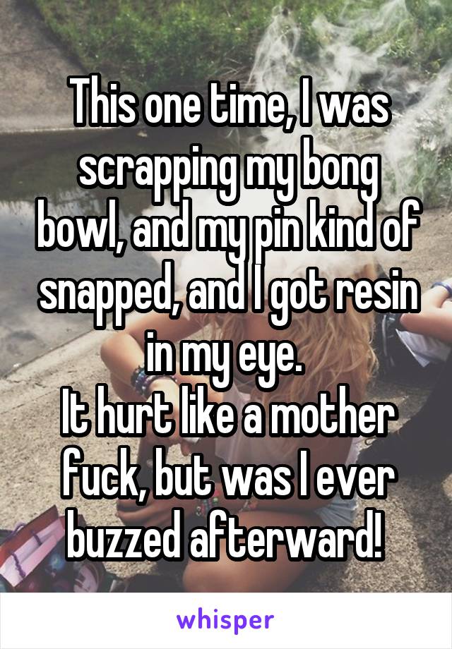 This one time, I was scrapping my bong bowl, and my pin kind of snapped, and I got resin in my eye. 
It hurt like a mother fuck, but was I ever buzzed afterward! 