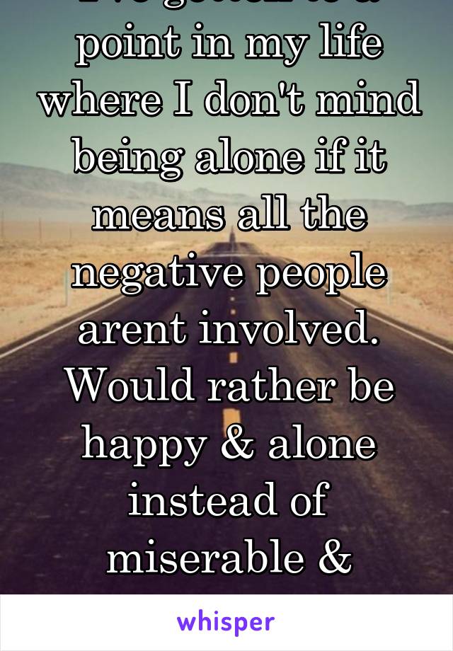 I've gotten to a point in my life where I don't mind being alone if it means all the negative people arent involved. Would rather be happy & alone instead of miserable & surrounded by shitty people
