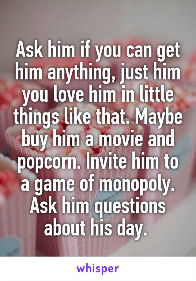 Ask him if you can get him anything, just him you love him in little things like that. Maybe buy him a movie and popcorn. Invite him to a game of monopoly. Ask him questions about his day. 