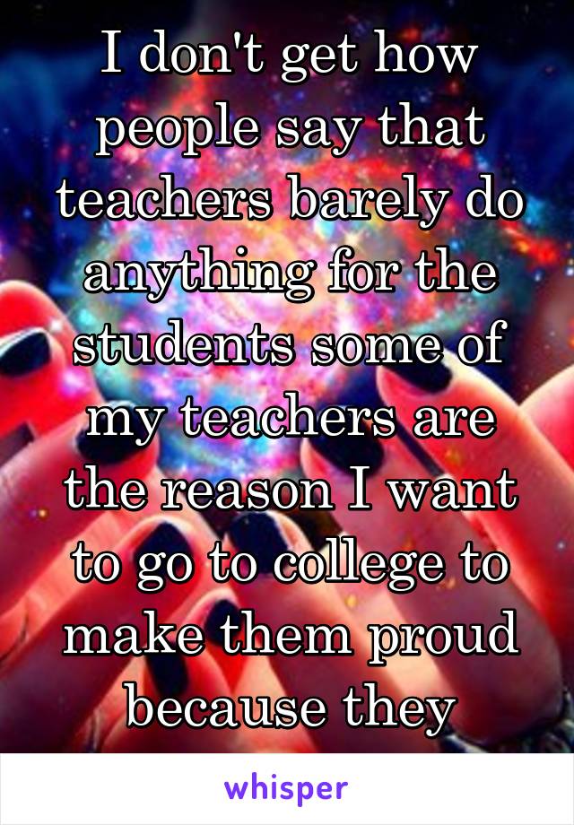 I don't get how people say that teachers barely do anything for the students some of my teachers are the reason I want to go to college to make them proud because they believed in me 